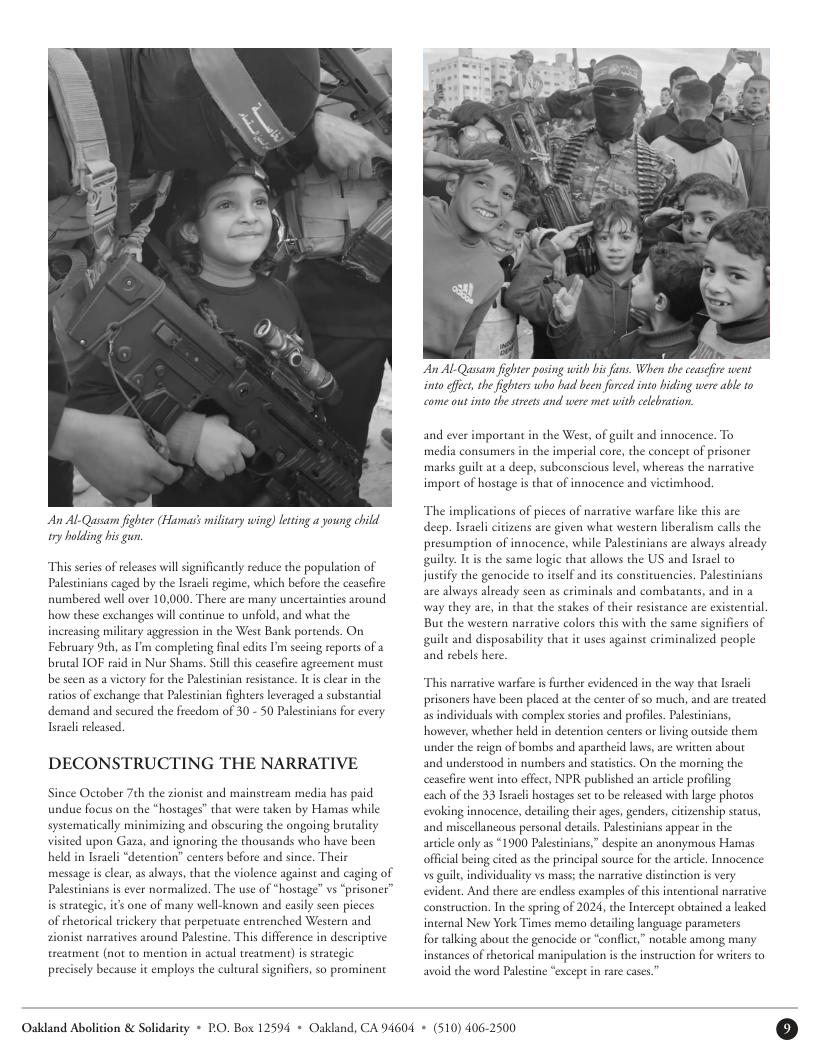 A ALQussam fighter (Hamass miliary wing) lesing a young child ry holding his gun.  “This seris of eleases il significantly reduce the population of Palestinians caged by the Iracl regime, which before the ceasefire numbered well over 10,000, There are many uncertainties around how these exchanges will continue to unfold, and what the increasing milicary aggeession in the West Bank portends. On February 9th, as ’ completing final edits Pm seeing reports of a brotal IOF raid in Nur Shams. Sl this ceasefre agreement musc be seen as a victory for the Paletinian resiscance. It i clar in the fatios of exchange that Palestinian fighters leveraged a substancial demand and secured the freedom of 30 - 50 Palestinians for every Tracl released.  DECONSTRUCTING THE NARRATIVE  Since October 7ch the sionist and mainstream media has paid undue focus on the “hostages” that were taken by Hamas while systematically minimizing and obscuring the ongoing brutality visited upon Gaza, and ignoring the thousands who have been held in Iseacli “detention” centers before and since. Their  message is clear, as always, that the violence against and caging of Palestinians is ever normalized. The use of “hostage” vs “prisoner”  is suategic, it one of many well-known and easily seen pieces of thetorical trickery that perpetuate entrenched Western and sionist narratives around Paleseine. This difference in descriptive treatment (not to mention in actual treacment) is strategic precisely because it employs the cultural signifiers, so prominent  An ALQussam fighte posing with his fans. When the ceasefire went into ffct, he fghters who hud been fored into hiding were able 10 come out into thesteets and were met with clebration  and ever important in the West, of guil and innocence. To media consumers i the imperial core, the concept of prisoner marks guilt at  deep, subconscious levl, whereas the narrative import of hostage is that of innocence and victimhood.  “The implications of pieces of narrative warfare like this are deep. Istacli citizens are given what western liberalism calls the presumption of innocence, while Palestinians are always already guily. I is the same logie that allows the US and Isracl to sty the genocide to itslf and its constivuencies. Palestinians are always already seen as criminals and combatants, and in a way they are, Bu the western narrative colors this with the same sig  n that the stakes of their resistance are existential  ifiers of guilt and disposability that it uses against criminalized people and rebels here.  “This narraive warfare is further evidenced in the way that Isracli prisoners have been placed a the center of so much, and are treated as individuals with complex sories and profiles. Palesinians, however, whether held in detention centers or living outside them under the reign of bombs and aparcheid laws, ae writien about and underscood in numbers and statistics. On the morning the ceasefire went into effect, NPR published an aricle profiling  each of the 33 Israli hostages set o be released with lrge photos evoking innocence, detailing their ages, genders, citizenship starus, and miscellancous personal details. Palestinians appear in the article only as “1900 Palestinians,” despite an anonymous Hamas offcial being cited as the prin s guil, individualit vs mass; the narraive distinction s very evident. And there are endless examples of this intentional narrative construction. In the spring of 2024, the Intercepe obuained a leaked internal New York Times memo detaling language parameters  for talking abou the genocide or “conflct,” notble among many instances of thetorical manipulation is the inscsuction for writes to avoid the word Palestne except i rare cases.  il source for the article. Innocence  Oakland Abolition & Solidasity * PO. Box 12594 + Oakland, CA 94604 + (510) 406-2500 